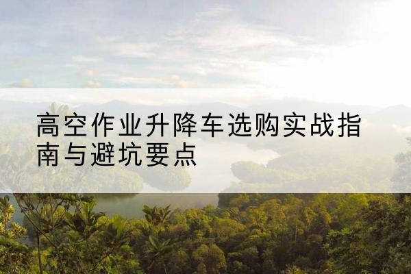 凤庆升降车怎么选-高空作业升降车选购实战指南与避坑要点