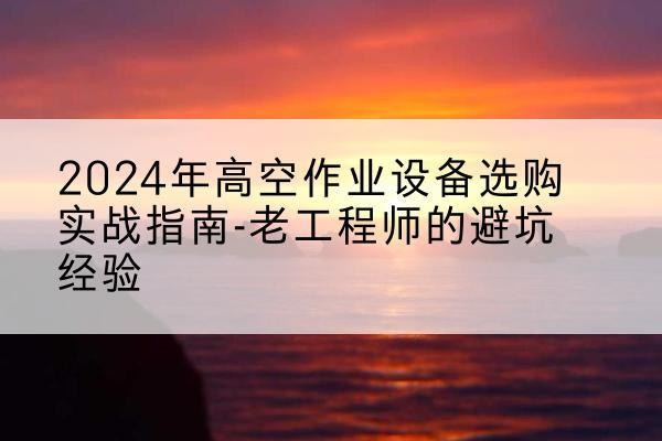 凤庆高空作业升降机厂家推荐-2024年高空作业设备选购实战指南-老工程师的避坑经验
