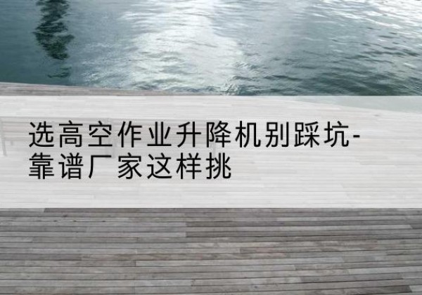 凤庆剪叉式升降机厂家-选高空作业升降机别踩坑-靠谱厂家这样挑