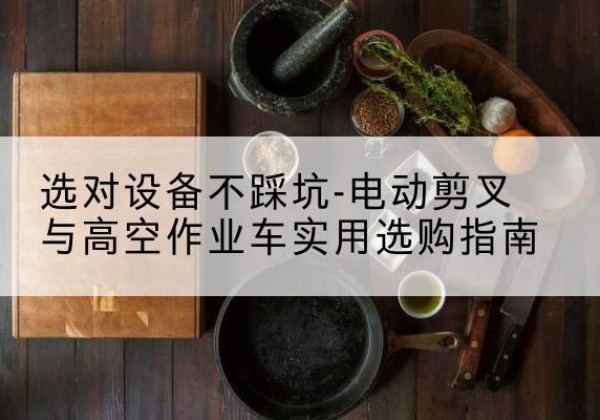 凤庆电动剪叉升降平台怎么选-选对设备不踩坑-电动剪叉与高空作业车实用选购指南