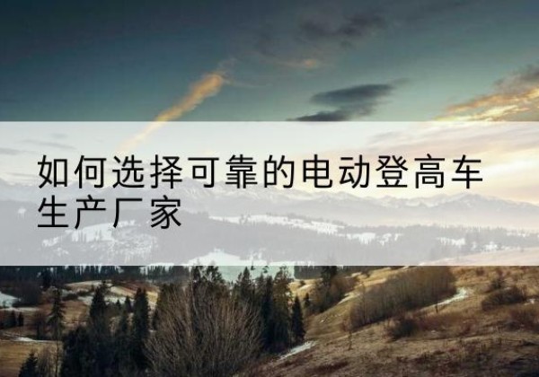 凤庆电动登高车厂家-如何选择可靠的电动登高车生产厂家