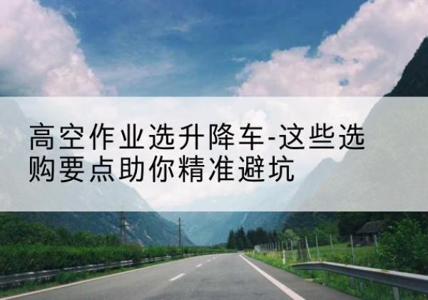 凤庆升降车厂家-高空作业选升降车-这些选购要点助你*避坑