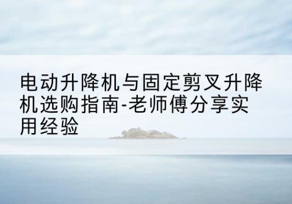 凤庆电动升降机怎么选-电动升降机与固定剪叉升降机选购指南-老师傅分享实用经验