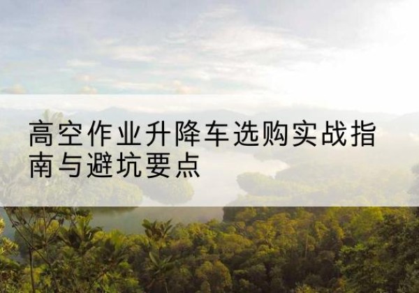 凤庆升降车怎么选-高空作业升降车选购实战指南与避坑要点